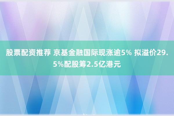 股票配资推荐 京基金融国际现涨逾5% 拟溢价29.5%配股筹2.5亿港元