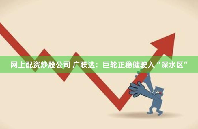 网上配资炒股公司 广联达：巨轮正稳健驶入“深水区”