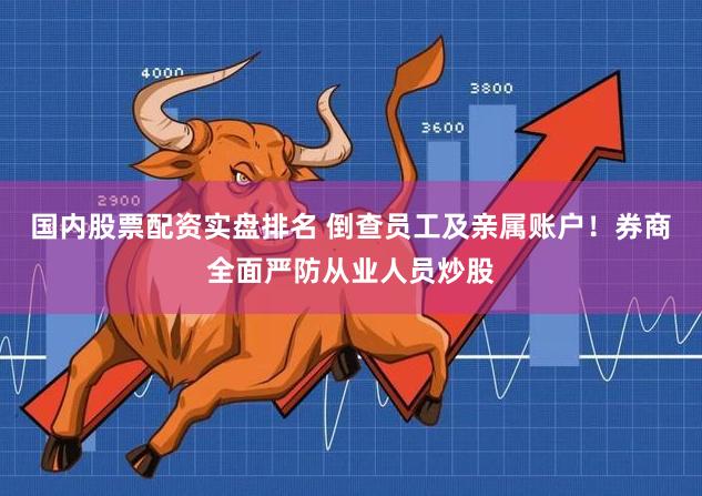 国内股票配资实盘排名 倒查员工及亲属账户！券商全面严防从业人员炒股