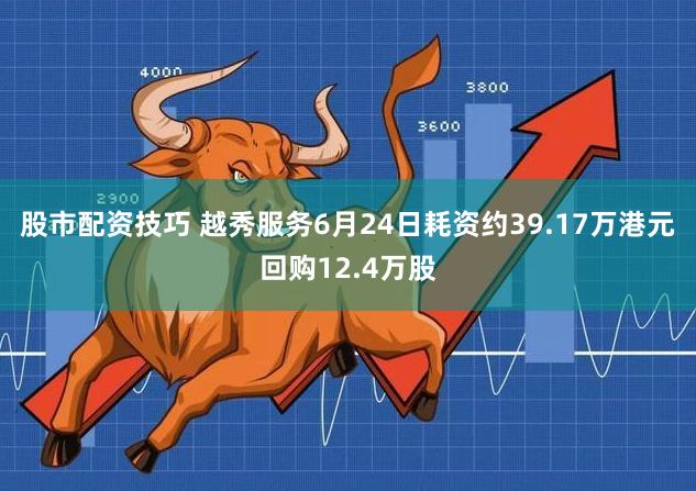 股市配资技巧 越秀服务6月24日耗资约39.17万港元回购12.4万股