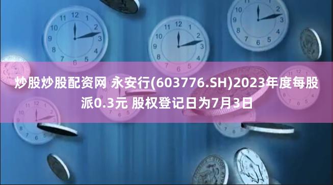 炒股炒股配资网 永安行(603776.SH)2023年度每股派0.3元 股权登记日为7月3日