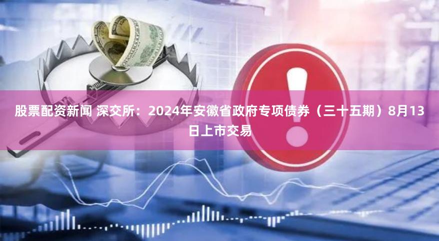 股票配资新闻 深交所：2024年安徽省政府专项债券（三十五期）8月13日上市交易