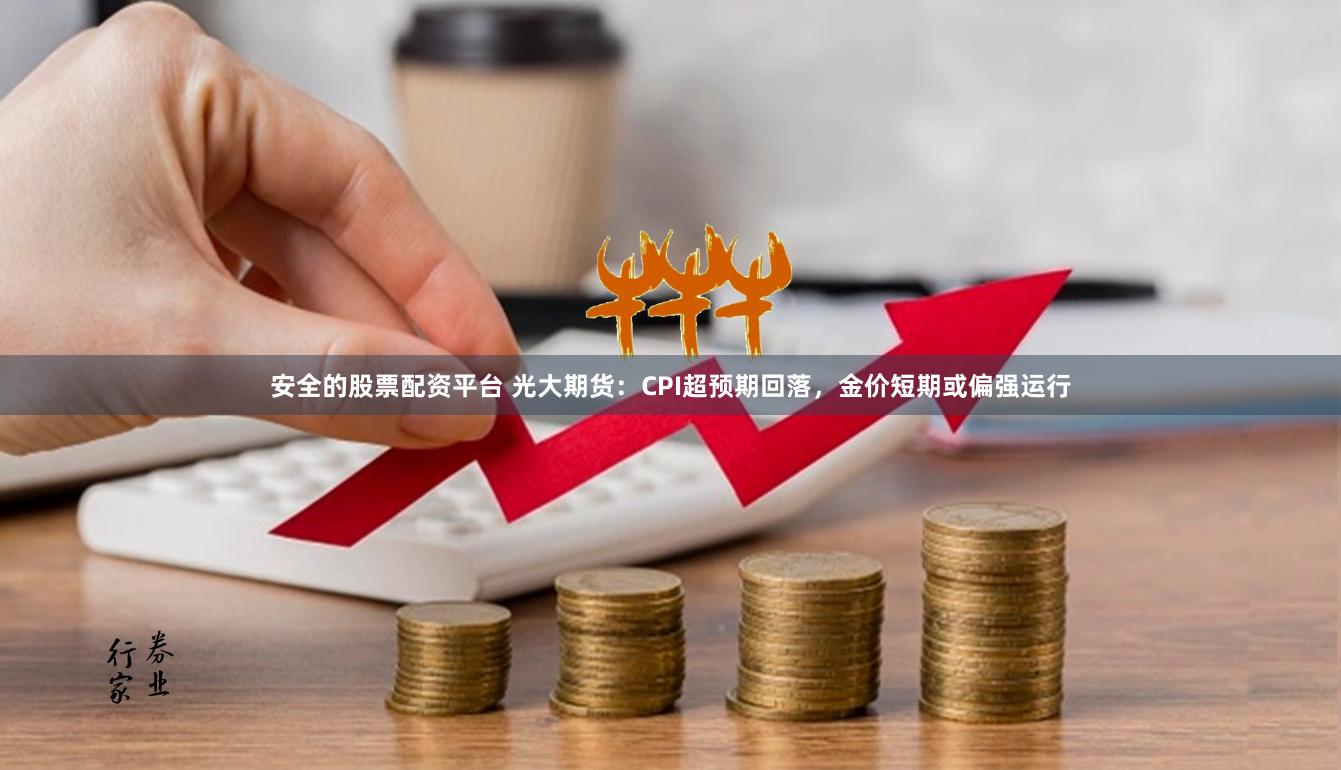 安全的股票配资平台 光大期货：CPI超预期回落，金价短期或偏强运行