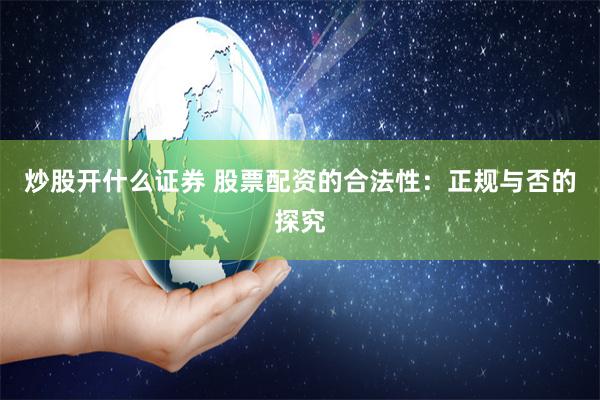 炒股开什么证券 股票配资的合法性：正规与否的探究