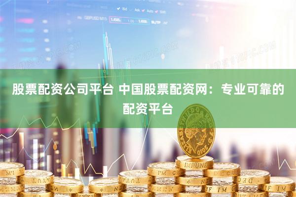 股票配资公司平台 中国股票配资网：专业可靠的配资平台