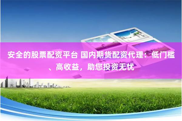 安全的股票配资平台 国内期货配资代理：低门槛、高收益，助您投资无忧