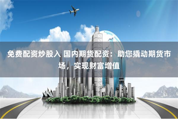 免费配资炒股入 国内期货配资：助您撬动期货市场，实现财富增值