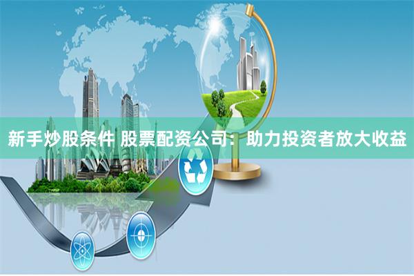新手炒股条件 股票配资公司：助力投资者放大收益